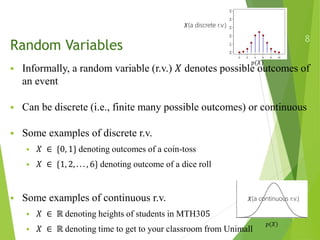 Random Variables
 Informally, a random variable (r.v.) 𝑋 denotes possible outcomes of
an event
 Can be discrete (i.e., finite many possible outcomes) or continuous
 Some examples of discrete r.v.
 𝑋 ∈ {0, 1} denoting outcomes of a coin-toss
 𝑋 ∈ {1, 2, . . . , 6} denoting outcome of a dice roll
 Some examples of continuous r.v.
 𝑋 ∈ ℝ denoting heights of students in MTH305
 𝑋 ∈ ℝ denoting time to get to your classroom from Unimall
8
𝑝(𝑋)
𝑝(𝑋)
𝑋(a discrete r.v.)
𝑋(a continuous r.v.)
 