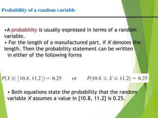 Probability of a random variable
•A probability is usually expressed in terms of a random
variable.
• For the length of a manufactured part, if X denotes the
length. Then the probability statement can be written
in either of the following forms
• Both equations state the probability that the random
variable X assumes a value in [10.8, 11.2] is 0.25.
 