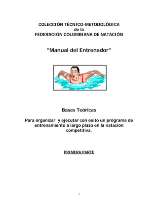 COLECCIÓN TÉCNICO-METODOLÓGICA
de la
FEDERACIÓN COLOMBIANA DE NATACIÓN
"Manual del Entrenador"
Bases Teóricas
Para organizar y ejecutar con éxito un programa de
entrenamiento a largo plazo en la natación
competitiva.
PRIMERA PARTE
1
 