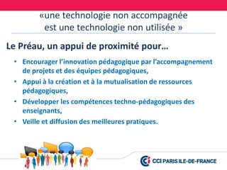 «une technologie non accompagnée
est une technologie non utilisée »
• Encourager l’innovation pédagogique par l’accompagnement
de projets et des équipes pédagogiques,
• Appui à la création et à la mutualisation de ressources
pédagogiques,
• Développer les compétences techno-pédagogiques des
enseignants,
• Veille et diffusion des meilleures pratiques.
Le Préau, un appui de proximité pour…
 