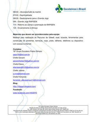 16º Grupo Escoteiro Padre Olímpio
Região Escoteira de Minas Gerais Distrito Escoteiro do Vale do Aço
Av. João Pinheiro 535 Sala 46 Centro Itabira Minas Gerais CEP 35900.538
Reconhecida de Utilidade Pública e Dirigente do Movimento Escoteiro do Brasil pelo Decreto Federal no
5497 de 23 de julho de
1928 e como Instituição destinada à Educação Extra-Escolar pelo Decreto no
8828 de 24 de janeiro de 1946, Decreto Lei
Municipal nº2006 de 21 de fevereiro de 1979.
06h30 – Alvorada/Café da manhã
07h30 - Espiritualidade
08h30 - Deslocamento para o Grande Jogo
09h - Grande Jogo RAPISEN
11h - Retorno ao campo e premiação do RAPISEN
12h - Encerramento e Almoço
Materiais que devem ser providenciados pela equipe:
Material para realização do Percurso de Gilwell, sisal, bússola, ferramentas para
construção de pioneirias, barracas, copo, prato, talheres, telefones ou dispositivo
com acesso a internet.
Contatos:
16º Grupo Escoteiro Padre Olímpio
gepo16@bol.com.br
Chefe Giovani
giovanifreitas16@yahoo.com.br
Chefe Eliana
elianaserafim16@yahoo.com.br
Chefe Juliana
ju-ma@hotmail.com
Chefe Fernando
fernando_albuquerque13@hotmail.com
Blog:
http://16gepo.blogspot.com/
Facebook:
www.facebook.com/16GEPO
 