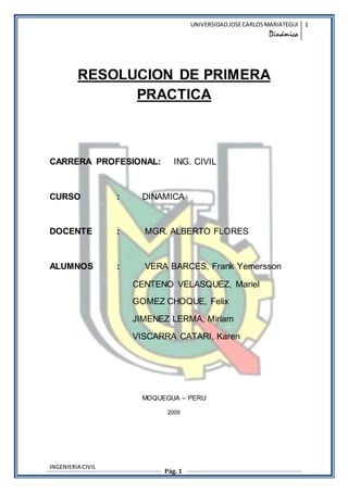 UNIVERSIDAD JOSE CARLOS MARIATEGUI 
Dinmica 
1 
RESOLUCION DE PRIMERA 
CARRERA PROFESIONAL: ING. CIVIL 
CURSO : DINAMICA 
DOCENTE : MGR. ALBERTO FLORES 
ALUMNOS : VERA BARCES, Frank Yemersson 
INGENIERIA CIVIL 
PRACTICA 
CENTENO VELASQUEZ, Mariel 
GOMEZ CHOQUE, Felix 
JIMENEZ LERMA, Miriam 
VISCARRA CATARI, Karen 
MOQUEGUA C PERU 
2009 
Pg. 1 
 