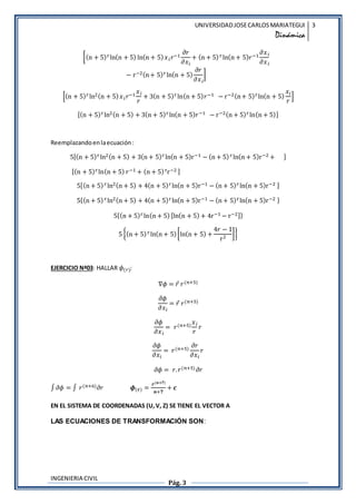 UNIVERSIDAD JOSE CARLOS MARIATEGUI 
Dinmica 
3 
[(n + 5)r ln(n + 5) ln(n + 5) ?? ??1 ?? 
INGENIERIA CIVIL 
??? 
Pg. 3 
+ (n + 5) r ln(n + 5)??1 ??? 
??? 
? r?2(n + 5)r ln(n + 5) 
?? 
??? 
] 
[(n + 5)r ln2(n + 5) ?? ??1 ?? 
? 
+ 3(n + 5)r ln(n + 5)??1 ? r?2(n + 5)r ln(n + 5) 
?? 
? 
] 
[(n + 5)r ln2(n + 5) + 3(n + 5)r ln(n + 5)??1 ? r?2(n + 5)r ln(n + 5)] 
Reemplazando en la ecuacin : 
5[(n + 5)r ln2(n + 5) + 3(n + 5)r ln(n + 5)r?1 ? (n + 5) r ln(n + 5)r?2 + ] 
[(n + 5)r ln(n + 5) ??1 + (n + 5) rr?2 ] 
5[(n + 5) r ln2(n + 5) + 4(n + 5)r ln(n + 5)r?1 ? (n + 5)r ln(n + 5)r?2 ] 
5{(n + 5) r ln2(n + 5) + 4(n + 5)r ln(n + 5)r?1 ? (n + 5)r ln(n + 5)r?2 } 
5{(n + 5)r ln(n + 5) [ln(n + 5) + 4r?1 ? r?2]} 
5 {(n + 5) r ln(n + 5) [ln(n + 5) + 
4? ? 1 
r2 ]} 
EJERCICIO N?03: HALLAR ?(?): 
?? = ?? ?(?+5) 
?? 
??? 
= ?? ?(?+5) 
?? 
??? 
= ?(?+5) ?? 
? 
? 
?? 
??? 
= ?(?+5) ?? 
??? 
? 
?? = ?. ?(?+5) ?? 
 ?? =  ?(?+6)?? ?(?) = 
?(?+?) 
?+? 
+ ? 
EN EL SISTEMA DE COORDENADAS (U, V, Z) SE TIENE EL VECTOR A 
LAS ECUACIONES DE TRANSFORMACI?N SON: 
 