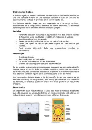 Instrumentos Digitales
El término Digital; se refiere a cantidades discretas como la cantidad de personas en
una sala, cantidad de libros en una biblioteca, cantidad de autos en una zona de
estacionamiento, cantidad de productos en un supermercado, etc.
Los Sistemas digitales tienen una alta importancia en la tecnología moderna,
especialmente en la computación y sistemas de control automático. La tecnología
digital se puede ver en diferentes ámbitos: Analógico y Digital.
Ventajas
- Tienen alta resolución alcanzando en algunos casos más de 9 cifras en lecturas
de frecuencia y una exactitud de + 0.002% en mediciones de voltajes.
- No están sujetos al error de paralaje.
- Pueden eliminar la posibilidad de errores por confusión de escalas.
- Tienen una rapidez de lectura que puede superar las 1000 lecturas por
segundo.
- Puede entregar información digital para procesamiento inmediato en
computadora.
Desventajas
- El costo es elevado.
- Son complejos en su construcción.
- Las escalas no lineales son difíciles de introducir.
- En todos los casos requieren de fuente de alimentación.
De las ventajas y desventajas anteriores puede observarse que para cada aplicación
hay que evaluar en función de las necesidades específicas, cual tipo de instrumentos
es el más adecuado, con esto se enfatiza que no siempre el instrumento digital es el
más adecuado siendo en algunos casos contraproducente el uso del mismo.
Los instrumentos digitales tienden a dar la impresión de ser muy exactos por su
indicación concreta y sin ambigüedades, pero no hay que olvidar que si su calibración
es deficiente, su exactitud puede ser tanta o más mala que la de un instrumento
analógico.
Amperímetro
Un amperímetro es un instrumento que se utiliza para medir la intensidad de corriente
que está circulando por un circuito eléctrico. Un micro amperímetro está calibrado en
millonésimas de amperio y un miliamperímetro en milésimas de amperio.
 