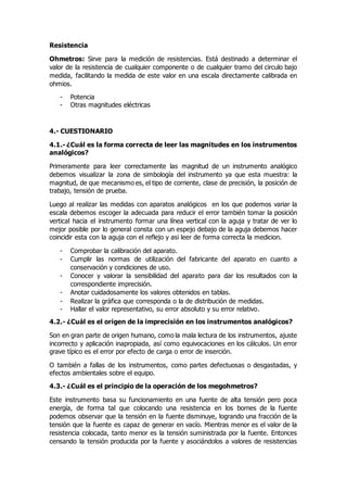 Resistencia
Ohmetros: Sirve para la medición de resistencias. Está destinado a determinar el
valor de la resistencia de cualquier componente o de cualquier tramo del circulo bajo
medida, facilitando la medida de este valor en una escala directamente calibrada en
ohmios.
- Potencia
- Otras magnitudes eléctricas
4.- CUESTIONARIO
4.1.- ¿Cuál es la forma correcta de leer las magnitudes en los instrumentos
analógicos?
Primeramente para leer correctamente las magnitud de un instrumento analógico
debemos visualizar la zona de simbología del instrumento ya que esta muestra: la
magnitud, de que mecanismo es, el tipo de corriente, clase de precisión, la posición de
trabajo, tensión de prueba.
Luego al realizar las medidas con aparatos analógicos en los que podemos variar la
escala debemos escoger la adecuada para reducir el error también tomar la posición
vertical hacia el instrumento formar una línea vertical con la aguja y tratar de ver lo
mejor posible por lo general consta con un espejo debajo de la aguja debemos hacer
coincidir esta con la aguja con el reflejo y asi leer de forma correcta la medicion.
- Comprobar la calibración del aparato.
- Cumplir las normas de utilización del fabricante del aparato en cuanto a
conservación y condiciones de uso.
- Conocer y valorar la sensibilidad del aparato para dar los resultados con la
correspondiente imprecisión.
- Anotar cuidadosamente los valores obtenidos en tablas.
- Realizar la gráfica que corresponda o la de distribución de medidas.
- Hallar el valor representativo, su error absoluto y su error relativo.
4.2.- ¿Cuál es el origen de la imprecisión en los instrumentos analógicos?
Son en gran parte de origen humano, como la mala lectura de los instrumentos, ajuste
incorrecto y aplicación inapropiada, así como equivocaciones en los cálculos. Un error
grave típico es el error por efecto de carga o error de inserción.
O también a fallas de los instrumentos, como partes defectuosas o desgastadas, y
efectos ambientales sobre el equipo.
4.3.- ¿Cuál es el principio de la operación de los megohmetros?
Este instrumento basa su funcionamiento en una fuente de alta tensión pero poca
energía, de forma tal que colocando una resistencia en los bornes de la fuente
podemos observar que la tensión en la fuente disminuye, logrando una fracción de la
tensión que la fuente es capaz de generar en vacío. Mientras menor es el valor de la
resistencia colocada, tanto menor es la tensión suministrada por la fuente. Entonces
censando la tensión producida por la fuente y asociándolos a valores de resistencias
 