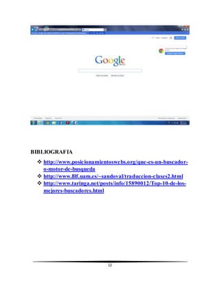 12 
BIBLIOGRAFIA 
 http://www.posicionamientoswebs.org/que-es-un-buscador-o- 
motor-de-busqueda 
 http://www.lllf.uam.es/~sandoval/traduccion-clases2.html 
 http://www.taringa.net/posts/info/15890012/Top-10-de-los-mejores- 
buscadores.html 
