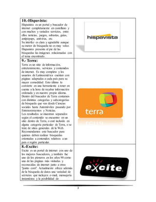 3 
10.-Hispavista: 
Hispanista es un portal y buscador de 
internet completamente en castellano y 
con muchos y variados servicios, entre 
ellos noticias, juegos, subastas, guías, 
antipopups, antivirus, etc. 
Su interfaz es clara y agradable aunque 
su motor de búsqueda no es muy veloz. 
Hispanista presenta al pie de las 
búsquedas las imágenes relacionadas con 
el tema encontrado. 
9.- Terra: 
Terra es un sitio de información, 
entretenimiento, servicios y contenidos 
de internet. Es muy completo y los 
usuarios de Latinoamérica cuentan con 
páginas adaptadas a cada país para su 
mayor comodidad. Esto último lo 
convierte en una herramienta a tener en 
cuenta a la hora de recabar información 
ordenada y en nuestro propio idioma. 
Dentro del buscador de Terra contamos 
con distintas categorías y subcategorías 
de búsqueda que van desde Ciencias 
sociales hasta Automóviles pasando por 
Entretenimientos y Noticias. 
Los resultados se muestran separados 
según el contenido se encuentre en un 
sitio dentro de Terra, o esté incluido en 
alguna categoría particular de Terra, o se 
trate de sitios generales de la Web. 
Recomendamos este buscador para 
quienes deben realizar búsquedas 
orientadas a contenidos relativos a un 
país o región particular. 
8.-Excite: 
Excite es un portal de internet con uno de 
los mejores buscadores, y también fue 
uno de los pioneros en los años 90 como 
una de las páginas más visitadas y 
reconocidas de internet junto a otras 
"punto com". Actualmente ofrece además 
de la búsqueda de datos una variedad de 
servicios que incluyen e-mail, mensajería 
instantánea y la posibilidad de 
 