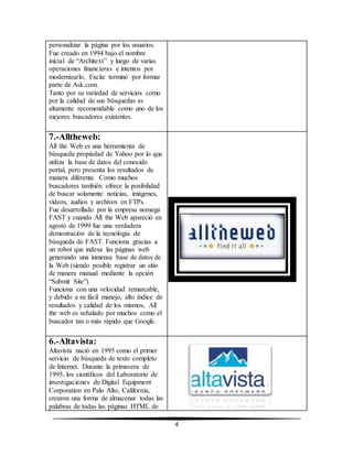 4 
personalizar la página por los usuarios. 
Fue creado en 1994 bajo el nombre 
inicial de “Architext” y luego de varias 
operaciones financieras e intentos por 
modernizarlo, Excite terminó por formar 
parte de Ask.com. 
Tanto por su variedad de servicios como 
por la calidad de sus búsquedas es 
altamente recomendable como uno de los 
mejores buscadores existentes. 
7.-Alltheweb: 
All the Web es una herramienta de 
búsqueda propiedad de Yahoo por lo que 
utiliza la base de datos del conocido 
portal, pero presenta los resultados de 
manera diferente. Como muchos 
buscadores también ofrece la posibilidad 
de buscar solamente noticias, imágenes, 
videos, audios y archivos en FTPs. 
Fue desarrollado por la empresa noruega 
FAST y cuando All the Web apareció en 
agosto de 1999 fue una verdadera 
demostración de la tecnología de 
búsqueda de FAST. Funciona gracias a 
un robot que indexa las páginas web 
generando una inmensa base de datos de 
la Web (siendo posible registrar un sitio 
de manera manual mediante la opción 
“Submit Site”). 
Funciona con una velocidad remarcable, 
y debido a su fácil manejo, alto índice de 
resultados y calidad de los mismos, All 
the web es señalado por muchos como el 
buscador tan o más rápido que Google. 
6.-Altavista: 
Altavista nació en 1995 como el primer 
servicio de búsqueda de texto completo 
de Internet. Durante la primavera de 
1995, los científicos del Laboratorio de 
investigaciones de Digital Equipment 
Corporation en Palo Alto, California, 
crearon una forma de almacenar todas las 
palabras de todas las páginas HTML de 
 