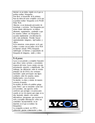 5 
Internet en un índice rápido en el que se 
podían realizar búsquedas. 
Esto llevó al desarrollo de la primera 
base de datos de texto completo en la que 
se podían realizar búsquedas en la World 
Wide Web. 
Altavista es un destacado proveedor de 
tecnología y servicios. Sus búsquedas por 
temas suman información en índices 
altamente segmentados, ayudando a que 
los usuarios refinen sus búsquedas y 
accedan rápidamente a la información 
útil y más pertinente. Permite buscar 
separadamente imágenes, mp3/audios y 
videos. 
Se lo menciona como pionero en lo que 
refiere a contar con un índice de la Web 
de Internet (desde 1995), búsqueda 
multilingüe en Internet y capacidades de 
búsqueda de imágenes, audio y video. 
5.-Lycos: 
Lycos es un potente y completo buscador 
que ofrece varios servicios y novedades 
respecto del resto. Lycos cuenta con una 
presentación atractiva y simplificada. Sin 
embargo, las diferencias entre la versión 
principal (la de USA) y las versiones 
nacionales quizá provoquen una ligera 
confusión entre los usuarios menos 
familiarizados con el servicio. 
Su interfaz es clara y orienta de manera 
correcta al usuario. 
Su nombre de debe a la palabra griega 
para "lobo", que se encuentra como raíz 
en Lycosidae, una agresiva araña 
carnívora que persigue a su presa para 
cazarla en vez de esperar que caiga en su 
tela, haciendo alusión a las arañas 
informáticas (programas que recorren la 
web y recopilan información sobre sus 
contenidos incorporándola en un 
depósito en el que se realizan las 
búsquedas). 
La compañía se inició en 1995 y 
sobrevivió gracias a innovación y dura 
 