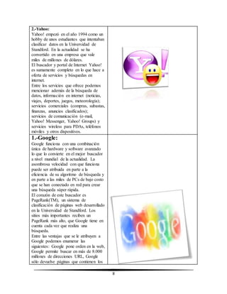 8 
2.-Yahoo: 
Yahoo! empezó en el año 1994 como un 
hobby de unos estudiantes que intentaban 
clasificar datos en la Universidad de 
Standford. En la actualidad se ha 
convertido en una empresa que vale 
miles de millones de dólares. 
El buscador y portal de Internet Yahoo! 
es sumamente completo en lo que hace a 
oferta de servicios y búsquedas en 
internet. 
Entre los servicios que ofrece podemos 
mencionar además de la búsqueda de 
datos, información en internet (noticias, 
viajes, deportes, juegos, meteorología); 
servicios comerciales (compras, subastas, 
finanzas, anuncios clasificados); 
servicios de comunicación (e-mail, 
Yahoo! Messenger, Yahoo! Groups) y 
servicios wireless para PDAs, teléfonos 
móviles y otros dispositivos. 
1.-Google: 
Google funciona con una combinación 
única de hardware y software avanzado 
lo que lo convierte en el mejor buscador 
a nivel mundial de la actualidad. La 
asombrosa velocidad con que funciona 
puede ser atribuida en parte a la 
eficiencia de su algoritmo de búsqueda y 
en parte a las miles de PCs de bajo costo 
que se han conectado en red para crear 
una búsqueda súper rápida. 
El corazón de este buscador es 
PageRank(TM), un sistema de 
clasificación de páginas web desarrollado 
en la Universidad de Standford. Los 
sitios más importantes reciben un 
PageRank más alto, que Google tiene en 
cuenta cada vez que realiza una 
búsqueda. 
Entre las ventajas que se le atribuyen a 
Google podemos enumerar las 
siguientes: Google pone orden en la web, 
Google permite buscar en más de 8.000 
millones de direcciones URL, Google 
sólo devuelve páginas que contienen los 
 