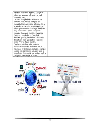 9 
términos que usted ingresó, Google le 
ofrece un resumen relevante de cada 
resultado, etc. 
La barra Google(TM) es otro de los 
servicios que prestan y mejora su 
capacidad para encontrar información y 
se instala en cuestión de segundos. Se 
ofrece gratuitamente e incluye funciones 
muy interesantes, como Búsqueda 
Google, Búsqueda en sitio, Encuentra- 
Palabras, Resaltador y PageRank. 
También puede personalizar el formato 
de su barra para que incluya funciones 
como "Voy a Tener Suerte". 
Gracias a este buscador también 
podemos centrarnos solamente en la 
búsqueda de imágenes, noticias, o grupos 
y entre sus numerosos servicios está la 
posibilidad de traducir las páginas web a 
cualquier idioma que se desee. 
 