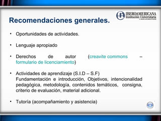 Recomendaciones generales. Oportunidades de actividades. Lenguaje apropiado Derechos de autor ( creavite  commons  –  formulario de licenciamiento ) Actividades de aprendizaje (S.I.D – S.F) Fundamentación e introducción, Objetivos, intencionalidad pedagógica, metodología, contenidos temáticos,  consigna, criterio de evaluación, material adicional. Tutoría (acompañamiento y asistencia) 
