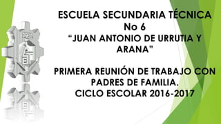 ESCUELA SECUNDARIA TÉCNICA
No 6
“JUAN ANTONIO DE URRUTIA Y
ARANA”
PRIMERA REUNIÓN DE TRABAJO CON
PADRES DE FAMILIA.
CICLO ESCOLAR 2016-2017
 