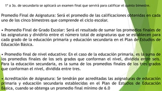 1º a 3o. de secundaria se aplicará un examen final que servirá para calificar el quinto bimestre.
Promedio Final de Asignatura: Será el promedio de las calificaciones obtenidas en cada
uno de los cinco bimestres que comprende el ciclo escolar.
• Promedio Final de Grado Escolar: Será el resultado de sumar los promedios finales de
las asignaturas y dividirlo entre el número total de asignaturas que se establecen para
cada grado de la educación primaria y educación secundaria en el Plan de Estudios de
Educación Básica.
• Promedio final de nivel educativo: En el caso de la educación primaria, es la suma de
los promedios finales de los seis grados que conforman el nivel, dividida entre seis.
Para la educación secundaria, es la suma de los promedios finales de los tres grados
que conforman el nivel, dividida entre tres.
• Acreditación de Asignatura: Se tendrán por acreditadas las asignaturas de educación
primaria y educación secundaria establecidas en el Plan de Estudios de Educación
Básica, cuando se obtenga un promedio final mínimo de 6.0
 