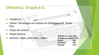 Ofimática. Grupos A G
u -Cuaderno.
u -Texto: Tecnología con enfasis en Ofimática, Ed. Punto
Fijo.
u -hojas de colores.
u -hojas blancas.
u -plumas, regla, plumones, copias
Trabajos en clase 50%
Trabajos en equipo 15%
Tareas 10%
Actitudes 10%
Examen 15%
 