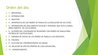 Orden del día
u 1.- BIENVENIDA.
u 2.- INTRODUCCIÓN.
u 3.- OBJETIVO
u 4.- IMPORTANCIA DE LOS PADRES DE FAMILIA EN LA EDUCACIÓN DE SUS HIJOS.
u 5.- INFORMACIÓN DEL REGLAMENTO ESCOLAR Y PERSONAL QUE ESTÁ A CARGO,
DIRECTAMENTE, DE LOS ALUMNOS.
u 6.- ACUERDO DEL CALENDARIO DE REUNIONES CON PADRES DE FAMILIA PARA
ENTREGA DE CALIFICACIONES.
u 7.- HORARIO DE VISITAS DE LOS PADRES DE FAMILIA A LOS DOCENTES.
u 8.- VIALIDAD.
u 9.- ELECCIÓN DE 2 REPRESENTANTES DE GRUPO.
u 10.-RELACIÓN DE APOYOS PROPIOS DE CADA ASIGNATURA.
u 11.- AGRADECIMIENTO.
 