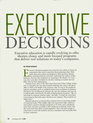EXECUTIVE
DECISIONS
        Executive education is rapidly evolving to offer
          shorter, closer, and more focused programs
        that deliver real solutions to today's companies.
                       BYTRICIABISOUX




                       E
                                xecutive education programs have long been the vehicle of choice for
                                corporations that want to train their most promising talent. Dedi-
                                cated, short-term courses are designed to help executives develop
                                their individual skill sets and better understand the realities of their
                       industries. But now that companies are operating in the shadow of a reces-
                       sion, they want their investment in executive training to translate into tan-
                       gible value for their organizations.
                           Christine Poon, dean of The Ohio State University's Fisher College of Busi-
                       ness in Columbus, has seen that transition firsthand. She came to the dean's
                       office in 2009 at the height of the recession, after 30 years in the healthcare
                       industry, including a post as worldwide chairwoman at Johnson &c Johnson.
                       During her time at Johnson & Johnson, she says, the company used exec ed
                       to help broaden and diversify the skills of high-potential executives. "But if I
                       were back in corporate America today," she adds, "I would also want them
                       to be trained to deal with topics relevant to my company. That would be an
                       added value."
                           Business educators are hearing that sentiment from an increasing number
                       of corporate leaders. With budgets tight and expectations high, employers
                       want today's executive education programs to be faster, more customized,
                       more local, and more accessible to their employees around the world. And
                       they want more than better trained employees—they want their people to
                       come back to work with solutions that have immediate and measurable ROI
                       for their companies.


18   July/August 2012 BizEd
 