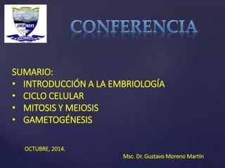 SUMARIO: 
• INTRODUCCIÓN A LA EMBRIOLOGÍA 
• CICLO CELULAR 
• MITOSIS Y MEIOSIS 
• GAMETOGÉNESIS 
OCTUBRE, 2014. 
Msc. Dr. Gustavo Moreno Martín 
 