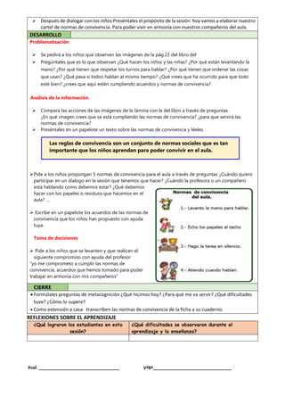  Después de dialogar con los niños Preséntales el propósito de la sesión: hoy vamos a elaborar nuestro
cartel de normas de convivencia. Para poder vivir en armonía con nuestros compañeros del aula.
DESARROLLO
Problematización
 Se pedirá a los niños que observen las imágenes de la pág.22 del libro del
 Pregúntales que es lo que observan ¿Qué hacen los niños y las niñas? ¿Por qué están levantando la
mano? ¿Por qué tienen que respetar los turnos para hablar? ¿Por qué tienen que ordenar las cosas
que usan? ¿Qué pasa si todos hablan al mismo tiempo? ¿Qué crees que ha ocurrido para que todo
esté bien? ¿crees que aquí estén cumpliendo acuerdos y normas de convivencia?
Análisis de la información.
 Compara las acciones de las imágenes de la lámina con la del libro a través de preguntas.
¿En qué imagen crees que se está cumpliendo las normas de convivencia? ¿para que servirá las
normas de convivencia?
 Preséntales en un papelote un texto sobre las normas de convivencia y léeles.
Pide a los niños propongan 5 normas de convivencia para el aula a través de preguntas ¿Cuándo quiero
participar en un dialogo en la sesión que tenemos que hacer? ¿Cuándo la profesora o un compañero
está hablando como debemos estar? ¿Qué debemos
hacer con los papeles o residuos que hacemos en el
aula? …
 Escribe en un papelote los acuerdos de las normas de
convivencia que los niños han propuesto con ayuda
tuya.
Toma de decisiones
 Pide a los niños que se levanten y que realicen el
siguiente compromiso con ayuda del profesor
“yo me comprometo a cumplir las normas de
convivencia, acuerdos que hemos tomado para poder
trabajar en armonía con mis compañeros”
CIERRE
 Formúlales preguntas de metacognición ¿Qué hicimos hoy? ¿Para qué me va servir? ¿Qué dificultades
tuve? ¿Cómo lo supere?
 Como extensión a casa transcriben las normas de convivencia de la ficha a su cuaderno.
REFLEXIONES SOBRE EL APRENDIZAJE
¿Qué lograron los estudiantes en esta
sesión?
¿Qué dificultades se observaron durante el
aprendizaje y la enseñanza?
Prof. __________________________________ VºBº_________________________________
Las reglas de convivencia son un conjunto de normas sociales que es tan
importante que los niños aprendan para poder convivir en el aula.
 