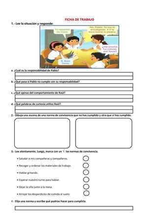 FICHA DE TRABAJO
1.- Lee la situación y responde:
a. ¿Cuál es la responsabilidad de Pablo?
b. ¿Qué pasa si Pablo no cumple con su responsabilidad?
c. ¿Qué opinas del comportamiento de Raúl?
d. ¿Qué palabras de cortesía utilizo Raúl?
2.- Dibuja una escena de una norma de convivencia que no has cumplido y otra que sí has cumplido.
3.- Lee atentamente. Luego, marca con un √ las normas de convivencia.
• Saludar a mis compañeras y compañeros.
• Recoger y ordenar los materiales de trabajo.
• Hablar gritando.
• Esperar nuestro turno para hablar.
• Dejar la silla junto a la mesa.
• Arrojar los desperdicios de comida al suelo.
4.- Elije una norma y escribe qué podrías hacer para cumplirla.
 