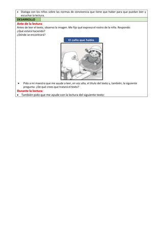  Dialoga con los niños sobre las normas de convivencia que tiene que haber para que puedan leer y
escuchar la lectura.
DESARROLLO
Ante de la lectura:
Antes de leer el texto, observo la imagen. Me fijo qué expresa el rostro de la niña. Respondo:
¿Qué estará haciendo?
¿Dónde se encontrará?
 Pido a mi maestra que me ayude a leer, en voz alta, el título del texto y, también, la siguiente
pregunta: ¿De qué crees que tratará el texto?
Durante la lectura:
 También pido que me ayude con la lectura del siguiente texto:
 
