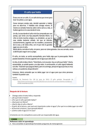 Después de la lectura:
 Dialoga sobre el texto leído y responde:
— ¿De qué trató el texto?
— ¿Por qué el caño aprendió hablar?
— ¿Qué pasó con María?
— ¿Qué le dijo el caño a María?
— A partir de la lectura, ¿por qué será importante cuidar el agua? ¿Por qué no se debe jugar con ella?
— Al final de la historia, ¿qué aprendió María?
— ¿Cómo cuido el agua en mi casa?
 Comento con mis compañeros acerca del uso responsable del agua.
CIERRE
Reflexiono sobre mi aprendizaje:
 Para consolidar el aprendizaje formúlales preguntas de metacognición
 
