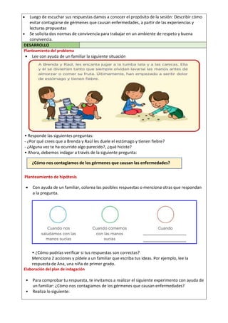 Luego de escuchar sus respuestas damos a conocer el propósito de la sesión: Describir cómo
evitar contagiarse de gérmenes que causan enfermedades, a partir de las experiencias y
lecturas propuestas
 Se solicita dos normas de convivencia para trabajar en un ambiente de respeto y buena
convivencia.
DESARROLLO
Planteamiento del problema
 Lee con ayuda de un familiar la siguiente situación
• Responde las siguientes preguntas:
- ¿Por qué crees que a Brenda y Raúl les duele el estómago y tienen fiebre?
- ¿Alguna vez te ha ocurrido algo parecido?, ¿qué hiciste?
• Ahora, debemos indagar a través de la siguiente pregunta:
¿Cómo nos contagiamos de los gérmenes que causan las enfermedades?
Planteamiento de hipótesis
 Con ayuda de un familiar, colorea las posibles respuestas o menciona otras que respondan
a la pregunta.
• ¿Cómo podrías verificar si tus respuestas son correctas?
Menciona 2 acciones y pídele a un familiar que escriba tus ideas. Por ejemplo, lee la
respuesta de Ana, una niña de primer grado.
Elaboración del plan de indagación
• Para comprobar tu respuesta, te invitamos a realizar el siguiente experimento con ayuda de
un familiar: ¿Cómo nos contagiamos de los gérmenes que causan enfermedades?
• Realiza lo siguiente:
 