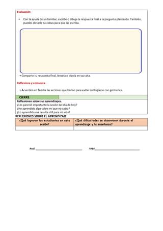 Evaluación
• Con la ayuda de un familiar, escribe o dibuja la respuesta final a la pregunta planteada. También,
puedes dictarle tus ideas para que las escriba.
• Comparte tu respuesta final, léesela o léanla en voz alta.
Reflexiona y comunica
• Acuerden en familia las acciones que harían para evitar contagiarse con gérmenes.
CIERRE
Reflexionan sobre sus aprendizajes.
¿Les pareció importante la sesión del día de hoy?
¿He aprendido algo sobre mí que no sabía?
¿Lo aprendido me resulta útil para mi vida?
REFLEXIONES SOBRE EL APRENDIZAJE:
¿Qué lograron los estudiantes en esta
sesión?
¿Qué dificultades se observaron durante el
aprendizaje y la enseñanza?
Prof. __________________________________ VºBº_________________________________
 