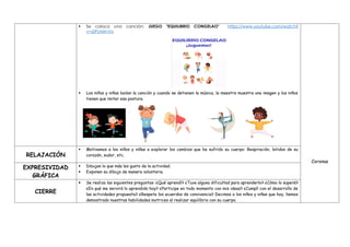  Se coloca una canción: JUEGO "EQUILIBRIO CONGELAO" https://www.youtube.com/watch?
v=s0PzAIIrnVo
 Los niños y niñas bailan la canción y cuando se detienen la música, la maestra muestra una imagen y los niños
tienen que imitar esa postura.
Coronas
RELAJACIÓN
 Motivamos a los niños y niñas a explorar los cambios que ha sufrido su cuerpo: Respiración, latidos de su
corazón, sudor, etc.
EXPRESIVIDAD
GRÁFICA
 Dibujan lo que más les gusto de la actividad.
 Exponen su dibujo de manera voluntaria.
CIERRE
 Se realiza las siguientes preguntas: ¿Qué aprendí? ¿Tuve alguna dificultad para aprenderlo? ¿Cómo lo superé?
¿En qué me servirá lo aprendido hoy? ¿Participe en todo momento con mis ideas? ¿Cumplí con el desarrollo de
las actividades propuesta? ¿Respete los acuerdos de convivencia? Decimos a los niños y niñas que hoy, hemos
demostrado nuestras habilidades motrices al realizar equilibrio con su cuerpo.
 