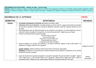 INSTRUMENTOS DE EVALUACIÓN: Cuaderno de campo – Lista de cotejo
Estándar: Explora los objetos, el espacio y hechos que acontecen en su entorno, hace preguntas con base en su curiosidad, propone posibles respuestas, obtiene
información al observar, manipular y describir; compara aspectos del objeto o fenómeno para comprobar la respuesta y expresa en forma oral o gráfica lo que hizo y
aprendió.
DESARROLLO DE LA ACTIVIDAD JUEVES
MOMENTOS ESTRATEGIAS RECURSOS
INICIO  Actividades Permanentes de Entrada: Recibimos a los niños y niñas.
 Utilización Libre de los Sectores: Los niños escogen su sector favorito, juegan practicando los acuerdos
de convivencia, guardan el material y reunidos en asamblea comentan lo que han realizado durante su hora
de juego.
 Nos presentamos ante los niños disfrazada de una yerbatera se pregunta a los niños ¿Quién ha venido a
visitarlos? ¿Seré un bombero? ¿Una policía o tal vez seré una doctora? ¿Quién soy y que traigo?
 Frente a los niños decimos el siguiente pregón:
Escuchen niños con atención
que la yerbatera llegó,
traigo yerba Luisa para doña Luisa,
traigo eucalipto para Calixto
y traigo yerba santa para la garganta
 Luego le pedimos a la auxiliar que dramatice y se haga la enferma, ingrese al aula y pida ayuda a la
yerbatera, el dialogo consistirá en lo siguiente:
Auxiliar enferma: Señora yerbatera tengo mucho dolor en la barriga, tengo gases.
Yerbatera: Ok señorita le recomiendo que consuma manzanilla que le ayudará a la digestión y él te estrella
le permitirá eliminar los gases.
 Luego les hacemos las siguientes preguntas: ¿Les gustó el pregón? ¿De qué nos habla el pregón? ¿Quién
cura a doña Luisa y a don Calixto? ¿Qué cura la garganta?, ¿Qué tenía la señora que entro?, ¿Qué le
recomendó tomar? ¿Alguna vez han tomado alguna infusión de una planta medicinal? ¿Por qué?
Imagen de un niño
Plantas
medicinales
 