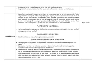 ¿Las plantas curan? ¿Todas las plantas curan? ¿Por qué? ¿Qué plantas curan?
 Seguidamente les comunicamos a los niños que en esta mañana vamos a conocer que plantas curan.
Papel sabana
DESARROLLO
 Luego les presentamos la imagen de un niño y les comenta algo que se ha enterado sobre él: “Saben
amiguitos estoy preocupado ¿saben por qué? porque al llegar al jardín me encontré con una mami de uno de
los niños del otro salón y me dijo que estaba muy triste, porque su hijo no podía venir al jardín, ya que por
estar paseando en su bicicleta cayó, se hizo heridas y moretones. Él como todos ustedes, desea sanarse
pronto y venir a su jardín para seguir aprendiendo ¿Qué debe hacer su mami? ¿Ustedes conocen alguna
planta que cure a su amiguito? La docente copia en la pizarra todo lo que le dictan los niños.
PLANTEAMIENTO DEL PROBLEMA.
 Se formula las siguientes preguntas: ¿Qué semillas han visto ustedes en casa? ¿qué frutos tiene semillas?,
¿cómo podrías obtener semillas?
PLANTEAMIENTO DE HIPÓTESIS
 Escribimos todas sus respuestas respetando cada una de ellas
ELABORACIÓN Y EJECUCIÓN DEL PLAN DE ACCIÓN
 Se les pregunta: ¿Qué podemos hacer para saber que planta es medicinal o cuales son las plantas que
curan?
 Escuchamos a los niños y les indicamos que vamos a observar estas plantas directamente y que las
manipularemos de manera cuidadosa para poder identificarlas
 Organizados en grupos se reparte el material y comienzan a manipularlos, les entregamos algunas plantas
que ya previamente se les ha pedido como: (manzanilla, te estrella, llantén, sábila, orégano, eucalipto y
otras) estableciendo características de color y olor y su utilidad. Se les realiza las siguientes preguntas;
¿Qué olor tienen?, ¿De qué color son?, ¿Cómo se llaman? ¿Para qué sirven? La docente muestra cada planta
medicinal mencionando que cura o sana
 