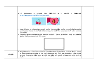  Les presentamos el siguiente video: CAPÍTULO 3 - FRUTOS Y SEMILLAS
https://www.youtube.com/watch?v=5tHIYrmobys
 Luego del video los niños dialogan sobre lo que han observado ¿Qué semillas conocen? ¿Cuáles de ellas
usan nuestras mamas en casa? ¿De dónde conseguimos los frutos que consumimos?, ¿cómo podemos
utilizarlas?
 Finalmente les entregamos a los niños una ficha en blanco y siluetas de semillas y frutos para que ellos
puedan clasificar estableciendo diferencias.
CIERRE
 Preguntamos: ¿Qué hemos aprendido de la actividad realizada hoy? ¿Cómo lo hicimos? ¿De qué manera
lo hemos aprendido? ¿Porque ha sido útil lo aprendido hoy? ¿Para qué nos servirá? ¿Qué hicimos
primero? ¿Finalmente?, ¿Qué hemos aprendido hoy?, ¿Qué es lo que más te ha gustado realizar el día de
hoy?
 