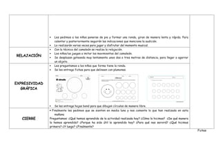  Les pedimos a los niños ponerse de pie y formar una ronda, giran de manera lenta y rápida. Para
calentar y posteriormente seguirán las indicaciones que menciona la audición.
 Lo realizarán varias veces para jugar y disfrutar del momento musical.
Fichas
RELAJACIÓN
 Con la técnica del camaleón se realiza la relajación.
 Los niños/as juegan a imitar los movimientos del camaleón.
 Se desplazan gateando muy lentamente unos dos o tres metros de distancia, para llegar a agarrar
un objeto.
EXPRESIVIDAD
GRÁFICA
 Les preguntamos a los niños que forma tiene la ronda.
 Se les entrega fichas para que delineen con plumones.
 Se les entrega hojas bond para que dibujen círculos de manera libre.
CIERRE
 Finalmente les pedimos que se sienten en media luna y nos comente lo que han realizado en esta
mañana
Preguntamos: ¿Qué hemos aprendido de la actividad realizada hoy? ¿Cómo lo hicimos? ¿De qué manera
lo hemos aprendido? ¿Porque ha sido útil lo aprendido hoy? ¿Para qué nos servirá? ¿Qué hicimos
primero? ¿Y luego? ¿Finalmente?
 