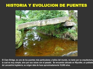 HISTORIA Y EVOLUCION DE PUENTES
El Clam Bridge, es uno de los puentes más particulares y bellos del mundo, no tanto por su arquitectura,
la cual es muy simple, sino por sus raíces con el pasado. Se encuentra ubicado en Wycoller, un poblado
de Lancashire Inglaterra, su origen data de hace aproximadamente 10,000 años.
 