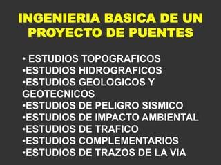 INGENIERIA BASICA DE UN
PROYECTO DE PUENTES
• ESTUDIOS TOPOGRAFICOS
•ESTUDIOS HIDROGRAFICOS
•ESTUDIOS GEOLOGICOS Y
GEOTECNICOS
•ESTUDIOS DE PELIGRO SISMICO
•ESTUDIOS DE IMPACTO AMBIENTAL
•ESTUDIOS DE TRAFICO
•ESTUDIOS COMPLEMENTARIOS
•ESTUDIOS DE TRAZOS DE LA VIA
 