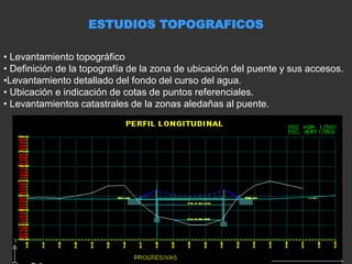 ESTUDIOS TOPOGRAFICOS
• Levantamiento topográfico
• Definición de la topografía de la zona de ubicación del puente y sus accesos.
•Levantamiento detallado del fondo del curso del agua.
• Ubicación e indicación de cotas de puntos referenciales.
• Levantamientos catastrales de la zonas aledañas al puente.
 