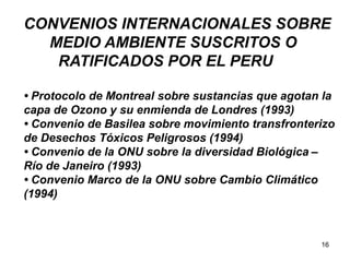16
CONVENIOS INTERNACIONALES SOBRE
MEDIO AMBIENTE SUSCRITOS O
RATIFICADOS POR EL PERU
• Protocolo de Montreal sobre sustancias que agotan la
capa de Ozono y su enmienda de Londres (1993)
• Convenio de Basilea sobre movimiento transfronterizo
de Desechos Tóxicos Peligrosos (1994)
• Convenio de la ONU sobre la diversidad Biológica –
Río de Janeiro (1993)
• Convenio Marco de la ONU sobre Cambio Climático
(1994)
 