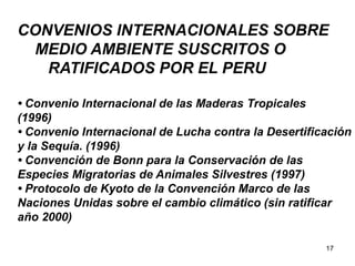 17
CONVENIOS INTERNACIONALES SOBRE
MEDIO AMBIENTE SUSCRITOS O
RATIFICADOS POR EL PERU
• Convenio Internacional de las Maderas Tropicales
(1996)
• Convenio Internacional de Lucha contra la Desertificación
y la Sequía. (1996)
• Convención de Bonn para la Conservación de las
Especies Migratorias de Animales Silvestres (1997)
• Protocolo de Kyoto de la Convención Marco de las
Naciones Unidas sobre el cambio climático (sin ratificar
año 2000)
 