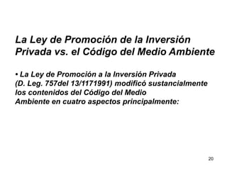 20
La Ley de Promoción de la Inversión
Privada vs. el Código del Medio Ambiente
• La Ley de Promoción a la Inversión Privada
(D. Leg. 757del 13/1171991) modificó sustancialmente
los contenidos del Código del Medio
Ambiente en cuatro aspectos principalmente:
 