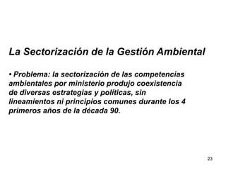23
La Sectorización de la Gestión Ambiental
• Problema: la sectorización de las competencias
ambientales por ministerio produjo coexistencia
de diversas estrategias y políticas, sin
lineamientos ni principios comunes durante los 4
primeros años de la década 90.
 
