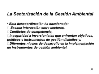 24
La Sectorización de la Gestión Ambiental
• Esta descoordinación ha ocasionado:
􀀹 Escasa interacción entre sectores,
􀀹Conflictos de competencia,
􀀹Inseguridad a inversionistas que enfrentan objetivos,
políticas e instrumentos de gestión disímiles y,
􀀹Diferentes niveles de desarrollo en la implementación
de instrumentos de gestión ambiental.
 