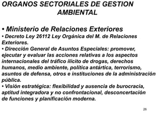 26
ORGANOS SECTORIALES DE GESTION
AMBIENTAL
• Ministerio de Relaciones Exteriores
• Decreto Ley 26112 Ley Orgánica del M. de Relaciones
Exteriores.
• Dirección General de Asuntos Especiales: promover,
ejecutar y evaluar las acciones relativas a los aspectos
internacionales del tráfico ilícito de drogas, derechos
humanos, medio ambiente, política antártica, terrorismo,
asuntos de defensa, otros e instituciones de la administración
pública.
• Visión estratégica: flexibilidad y ausencia de burocracia,
aptitud integradora y no confrontacional, desconcertación
de funciones y planificación moderna.
 