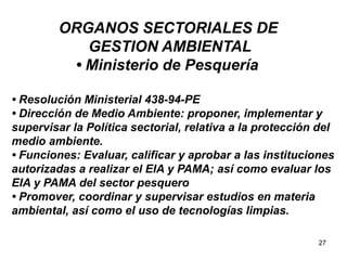 27
ORGANOS SECTORIALES DE
GESTION AMBIENTAL
• Ministerio de Pesquería
• Resolución Ministerial 438-94-PE
• Dirección de Medio Ambiente: proponer, implementar y
supervisar la Política sectorial, relativa a la protección del
medio ambiente.
• Funciones: Evaluar, calificar y aprobar a las instituciones
autorizadas a realizar el EIA y PAMA; así como evaluar los
EIA y PAMA del sector pesquero
• Promover, coordinar y supervisar estudios en materia
ambiental, así como el uso de tecnologías limpias.
 