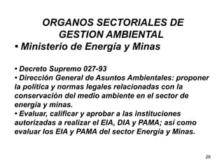 28
ORGANOS SECTORIALES DE
GESTION AMBIENTAL
• Ministerio de Energía y Minas
• Decreto Supremo 027-93
• Dirección General de Asuntos Ambientales: proponer
la política y normas legales relacionadas con la
conservación del medio ambiente en el sector de
energía y minas.
• Evaluar, calificar y aprobar a las instituciones
autorizadas a realizar el EIA, DIA y PAMA; así como
evaluar los EIA y PAMA del sector Energía y Minas.
 