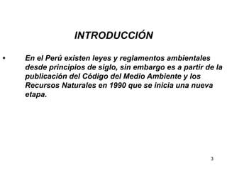 3
INTRODUCCIÓN
• En el Perú existen leyes y reglamentos ambientales
desde principios de siglo, sin embargo es a partir de la
publicación del Código del Medio Ambiente y los
Recursos Naturales en 1990 que se inicia una nueva
etapa.
 