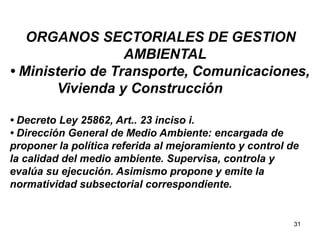 31
ORGANOS SECTORIALES DE GESTION
AMBIENTAL
• Ministerio de Transporte, Comunicaciones,
Vivienda y Construcción
• Decreto Ley 25862, Art.. 23 inciso i.
• Dirección General de Medio Ambiente: encargada de
proponer la política referida al mejoramiento y control de
la calidad del medio ambiente. Supervisa, controla y
evalúa su ejecución. Asimismo propone y emite la
normatividad subsectorial correspondiente.
 