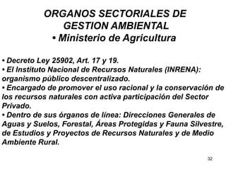 32
ORGANOS SECTORIALES DE
GESTION AMBIENTAL
• Ministerio de Agricultura
• Decreto Ley 25902, Art. 17 y 19.
• El Instituto Nacional de Recursos Naturales (INRENA):
organismo público descentralizado.
• Encargado de promover el uso racional y la conservación de
los recursos naturales con activa participación del Sector
Privado.
• Dentro de sus órganos de línea: Direcciones Generales de
Aguas y Suelos, Forestal, Áreas Protegidas y Fauna Silvestre,
de Estudios y Proyectos de Recursos Naturales y de Medio
Ambiente Rural.
 