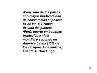 35
•Perú: uno de los paises
con mayor biodiversidad
de ecosistemas al poseer
84 de las 117 zonas
de vida del planeta.
•Perú: cuarto en bosques
tropicales a nivel
mundial y segundo en
América Latina (13% de
los bosques Amazonicos)
Fuente:A. Brack Egg.
 