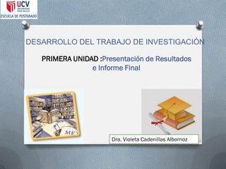 DESARROLLO DEL TRABAJO DE INVESTIGACIÓN 
PRIMERA UNIDAD :Presentación de Resultados e Informe Final 
Dra. Violeta Cadenillas Albornoz  