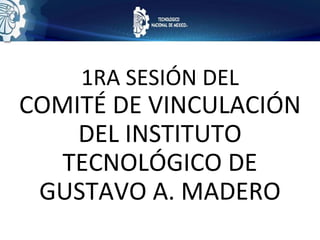 1RA SESIÓN DEL
COMITÉ DE VINCULACIÓN
DEL INSTITUTO
TECNOLÓGICO DE
GUSTAVO A. MADERO
 